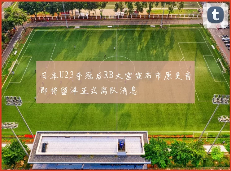 日本U23夺冠后RB大宫宣布市原吏音即将留洋正式离队消息