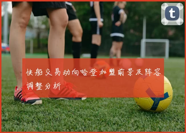 快船交易动向哈登加盟前景及阵容调整分析