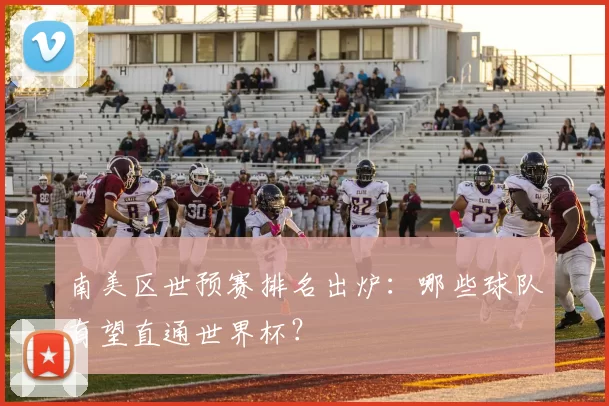 南美区世预赛排名出炉:哪些球队有望直通世界杯?