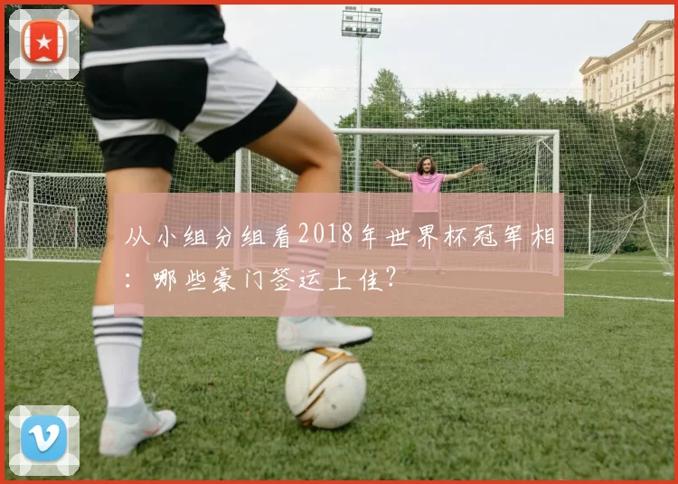 从小组分组看2018年世界杯冠军相：哪些豪门签运上佳？