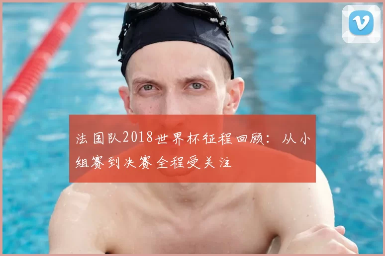 法国队2018世界杯征程回顾：从小组赛到决赛全程受关注