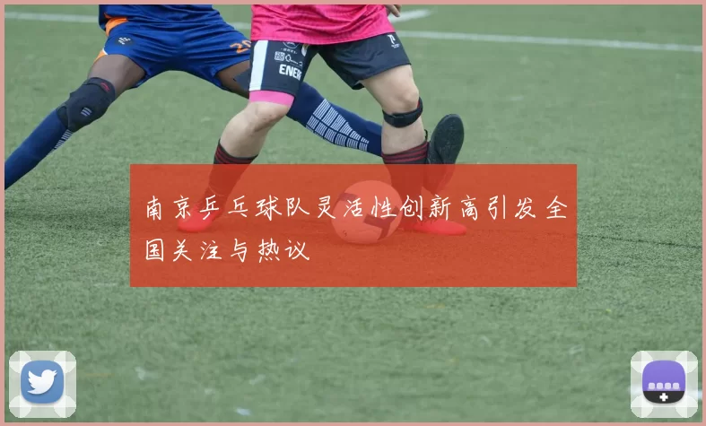 南京乒乓球队灵活性创新高引发全国关注与热议
