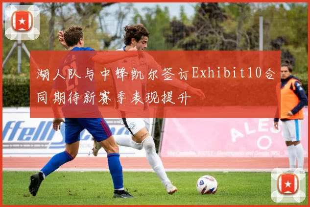 湖人队与中锋凯尔签订Exhibit10合同期待新赛季表现提升